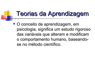 Teorias da AprendizagemTeorias da Aprendizagem
 O conceito de aprendizagem, em
psicologia, significa um estudo rigoroso
das variáveis que alteram e modificam
o comportamento humano, baseando-
se no método científico.
 
