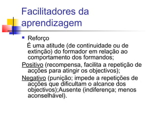 Facilitadores da
aprendizagem
 Reforço
É uma atitude (de continuidade ou de
extinção) do formador em relação ao
comportamento dos formandos;
Positivo (recompensa, facilita a repetição de
acções para atingir os objectivos);
Negativo (punição; impede a repetições de
acções que dificultam o alcance dos
objectivos);Ausente (indiferença; menos
aconselhável).
 