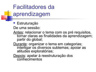 Facilitadores da
aprendizagem
 Estruturação
De uma sessão:
Antes: relacionar o tema com os pré requisitos,
tornar claras as finalidades da aprendizagem;
partir do global;
Durante: organizar o tema em categorias;
interligar os diversos subtemas; apoiar as
atitudes exploratórias;
Depois: apelar à reestruturação dos
conhecimentos
 
