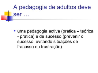 A pedagogia de adultos deve
ser …
 uma pedagogia activa (pratica – teórica
- pratica) e de sucesso (prevenir o
sucesso, evitando situações de
fracasso ou frustração)
 