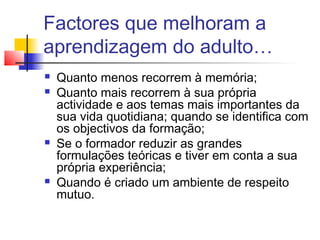 Factores que melhoram a
aprendizagem do adulto…
 Quanto menos recorrem à memória;
 Quanto mais recorrem à sua própria
actividade e aos temas mais importantes da
sua vida quotidiana; quando se identifica com
os objectivos da formação;
 Se o formador reduzir as grandes
formulações teóricas e tiver em conta a sua
própria experiência;
 Quando é criado um ambiente de respeito
mutuo.
 