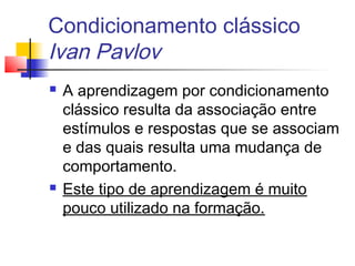 Condicionamento clássico
Ivan Pavlov
 A aprendizagem por condicionamento
clássico resulta da associação entre
estímulos e respostas que se associam
e das quais resulta uma mudança de
comportamento.
 Este tipo de aprendizagem é muito
pouco utilizado na formação.
 