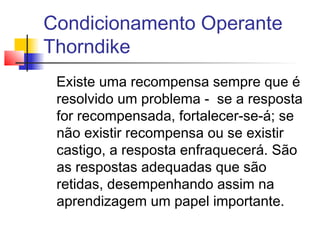 Condicionamento Operante
Thorndike
Existe uma recompensa sempre que é
resolvido um problema - se a resposta
for recompensada, fortalecer-se-á; se
não existir recompensa ou se existir
castigo, a resposta enfraquecerá. São
as respostas adequadas que são
retidas, desempenhando assim na
aprendizagem um papel importante.
 