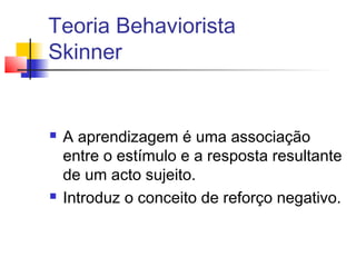 Teoria Behaviorista
Skinner
 A aprendizagem é uma associação
entre o estímulo e a resposta resultante
de um acto sujeito.
 Introduz o conceito de reforço negativo.
 