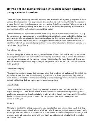 How to get the most effective sky custom service assistance
using a contact number
Consequently, you have setup your web business, your website is looking good, your goods all have
amazing descriptions and your suppliers are all in position. Now all you have to is for the shoppers
to surge through your virtual doors and start purchasing. Right? Inappropriate! What you need todo
now could be think very carefully about how all of those consumers will probably be treated as an
individual and get the best customer care available online.
Online businesses are available twenty four hours a-day. The customers serve themselves - saving
the company owner huge amounts in overheads including staff costs, rents and utilities. In this very
active industry, the opportunity for the client to walkout the doorway and move elsewhere are
massive. There's no face-to-face contact - no opportunity for you whilst the seller look at them, to
catch their interest and promote their purchase. You must learn to achieve this nearly and that is a
complicated thing to learn.
Your internet site
Each and every page of one's site has to grab the interest of your client and be easy to use. It must
be straightforward and have a chance to acquire plainly marked and easy to access. The first click
your internet site should tell the customer whether it is the place for them. They'll ask themselves
whether it is easy to purchase, easy to navigate and pleasant to check out. Additionally it has to be
really qualified.
The revenue company
Whenever your customer makes their purchase when their products will undoubtedly be mailed, how
much they've paid, how safe if they have any right of return and that payment was they need to
know. You must create this specific at every stage of the purchasing process. Make your customer
feel safe within their deal and cause them to become come back.
Contact details
Have a means of contacting you if anything was to go wrong and your customer must learn who
they're dealing with. These details contain numerous means of contact including address, phone
number and a message and must certanly be readily available. Supply your real name to the contact
details - in the end a real person is behind the company and your buyer can experience an
association with you.
Followup
After you've finished the selling, you need to send a verification mail followed by a check that they
have received items as promised. A brief telephone call will encourage repeat sales and should really
be enough. This final effect at the conclusion of the purchase is hardly accomplished these days - but
promotes an actual connection along with your client and will ensure it is likely they'll remember
you the next time.
 