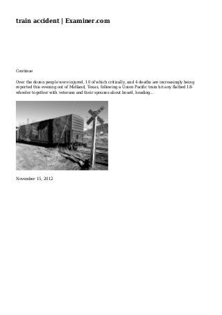 train accident | Examiner.com
Continue
Over the dozen people were injured, 10 of which critically, and 4 deaths are increasingly being
reported this evening out of Midland, Texas, following a Union Pacific train hit any flatbed 18-
wheeler together with veterans and their spouses about board, heading...
November 15, 2012
 