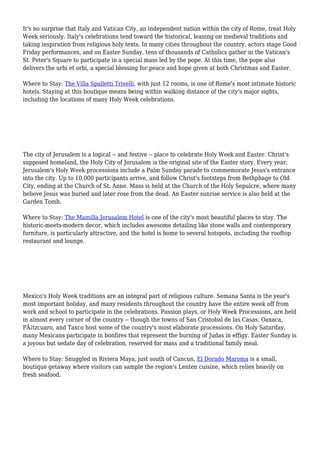 It's no surprise that Italy and Vatican City, an independent nation within the city of Rome, treat Holy
Week seriously. Italy's celebrations tend toward the historical, leaning on medieval traditions and
taking inspiration from religious holy texts. In many cities throughout the country, actors stage Good
Friday performances, and on Easter Sunday, tens of thousands of Catholics gather in the Vatican's
St. Peter's Square to participate in a special mass led by the pope. At this time, the pope also
delivers the urbi et orbi, a special blessing for peace and hope given at both Christmas and Easter.
Where to Stay: The Villa Spalletti Trivelli, with just 12 rooms, is one of Rome's most intimate historic
hotels. Staying at this boutique means being within walking distance of the city's major sights,
including the locations of many Holy Week celebrations.
The city of Jerusalem is a logical -- and festive -- place to celebrate Holy Week and Easter. Christ's
supposed homeland, the Holy City of Jerusalem is the original site of the Easter story. Every year,
Jerusalem's Holy Week processions include a Palm Sunday parade to commemorate Jesus's entrance
into the city. Up to 10,000 participants arrive, and follow Christ's footsteps from Bethphage to Old
City, ending at the Church of St. Anne. Mass is held at the Church of the Holy Sepulcre, where many
believe Jesus was buried and later rose from the dead. An Easter sunrise service is also held at the
Garden Tomb.
Where to Stay: The Mamilla Jerusalem Hotel is one of the city's most beautiful places to stay. The
historic-meets-modern decor, which includes awesome detailing like stone walls and contemporary
furniture, is particularly attractive, and the hotel is home to several hotspots, including the rooftop
restaurant and lounge.
Mexico's Holy Week traditions are an integral part of religious culture. Semana Santa is the year's
most important holiday, and many residents throughout the country have the entire week off from
work and school to participate in the celebrations. Passion plays, or Holy Week Processions, are held
in almost every corner of the country -- though the towns of San Cristobal de las Casas, Oaxaca,
PÃ¡tzcuaro, and Taxco host some of the country's most elaborate processions. On Holy Saturday,
many Mexicans participate in bonfires that represent the burning of Judas in effigy. Easter Sunday is
a joyous but sedate day of celebration, reserved for mass and a traditional family meal.
Where to Stay: Snuggled in Riviera Maya, just south of Cancun, El Dorado Maroma is a small,
boutique getaway where visitors can sample the region's Lenten cuisine, which relies heavily on
fresh seafood.
 