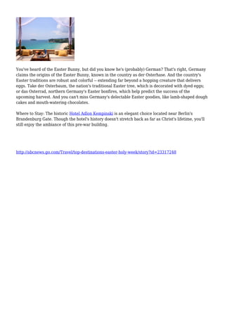 You've heard of the Easter Bunny, but did you know he's (probably) German? That's right, Germany
claims the origins of the Easter Bunny, known in the country as der Osterhase. And the country's
Easter traditions are robust and colorful -- extending far beyond a hopping creature that delivers
eggs. Take der Osterbaum, the nation's traditional Easter tree, which is decorated with dyed eggs;
or das Osterrad, northern Germany's Easter bonfires, which help predict the success of the
upcoming harvest. And you can't miss Germany's delectable Easter goodies, like lamb-shaped dough
cakes and mouth-watering chocolates.
Where to Stay: The historic Hotel Adlon Kempinski is an elegant choice located near Berlin's
Brandenburg Gate. Though the hotel's history doesn't stretch back as far as Christ's lifetime, you'll
still enjoy the ambiance of this pre-war building.
http://abcnews.go.com/Travel/top-destinations-easter-holy-week/story?id=23317248
 