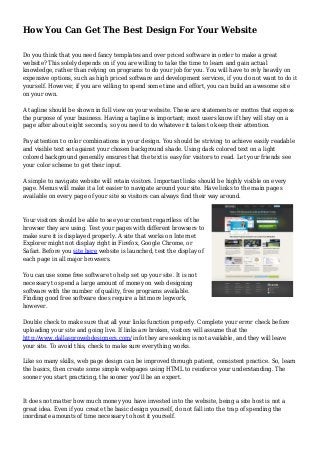 How You Can Get The Best Design For Your Website
Do you think that you need fancy templates and over priced software in order to make a great
website? This solely depends on if you are willing to take the time to learn and gain actual
knowledge, rather than relying on programs to do your job for you. You will have to rely heavily on
expensive options, such as high priced software and development services, if you do not want to do it
yourself. However, if you are willing to spend some time and effort, you can build an awesome site
on your own.
A tagline should be shown in full view on your website. These are statements or mottos that express
the purpose of your business. Having a tagline is important; most users know if they will stay on a
page after about eight seconds, so you need to do whatever it takes to keep their attention.
Pay attention to color combinations in your design. You should be striving to achieve easily readable
and visible text set against your chosen background shade. Using dark colored text on a light
colored background generally ensures that the text is easy for visitors to read. Let your friends see
your color scheme to get their input.
A simple to navigate website will retain visitors. Important links should be highly visible on every
page. Menus will make it a lot easier to navigate around your site. Have links to the main pages
available on every page of your site so visitors can always find their way around.
Your visitors should be able to see your content regardless of the
browser they are using. Test your pages with different browsers to
make sure it is displayed properly. A site that works on Internet
Explorer might not display right in Firefox, Google Chrome, or
Safari. Before you site here website is launched, test the display of
each page in all major browsers.
You can use some free software to help set up your site. It is not
necessary to spend a large amount of money on web designing
software with the number of quality, free programs available.
Finding good free software does require a bit more legwork,
however.
Double check to make sure that all your links function properly. Complete your error check before
uploading your site and going live. If links are broken, visitors will assume that the
http://www.dallasprowebdesigners.com/ info they are seeking is not available, and they will leave
your site. To avoid this, check to make sure everything works.
Like so many skills, web page design can be improved through patient, consistent practice. So, learn
the basics, then create some simple webpages using HTML to reinforce your understanding. The
sooner you start practicing, the sooner you'll be an expert.
It does not matter how much money you have invested into the website, being a site host is not a
great idea. Even if you create the basic design yourself, do not fall into the trap of spending the
inordinate amounts of time necessary to host it yourself.
 