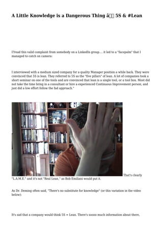 A Little Knowledge is a Dangerous Thing â€“ 5S & #Lean
I?read this valid complaint from somebody on a LinkedIn group.... it led to a "facepalm" that I
managed to catch on camera:
I interviewed with a medium sized company for a quality Manager position a while back. They were
convinced that 5S is lean. They referred to 5S as the "five pillars" of lean. A lot of companies took a
short seminar on one of the tools and are convinced that lean is a single tool, or a tool box. Most did
not take the time bring in a consultant or hire a experienced Continuous Improvement person, and
just did a low effort follow the fad approach."
That's clearly
"L.A.M.E." and it's not "Real Lean," as Bob Emiliani would put it.
As Dr. Deming often said, "There's no substitute for knowledge" (or this variation in the video
below):
It's sad that a company would think 5S = Lean. There's soooo much information about there,
 