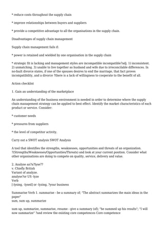 * reduce costs throughout the supply chain
* improve relationships between buyers and suppliers
* provide a competitive advantage to all the organisations in the supply chain.
Disadvantages of supply chain management
Supply chain management fails if:
* power is retained and wielded by one organisation in the supply chain
* strategic fit is lacking and management styles are incompatible incompatible?adj. 1) inconsistent.
2) unmatching. 3) unable to live together as husband and wife due to irreconcilable differences. In
no-fault divorce states, if one of the spouses desires to end the marriage, that fact proves
incompatibility, and a divorce ?there is a lack of willingness to cooperate to the benefit of all.
Action checklist
1. Gain an understanding of the marketplace
An understanding of the business environment is needed in order to determine where the supply
chain management strategy can be applied to best effect. Identify the market characteristics of each
product or service. Consider:
* customer needs
* pressures from suppliers
* the level of competitor activity.
Carry out a SWOT analysis SWOT Analysis
A tool that identifies the strengths, weaknesses, opportunities and threats of an organization.
?(Strengths/Weaknesses/Opportunities/Threats) and look at your current position. Consider what
other organisations are doing to compete on quality, service, delivery and value.
2. Analyse an?a?lyse??
v. Chiefly British
Variant of analyze.
analyse?or US -lyze
Verb
[-lysing, -lysed] or -lyzing, ?your business
Summarise Verb 1. summarise - be a summary of; "The abstract summarizes the main ideas in the
paper"
sum, sum up, summarize
sum up, summarize, summarise, resume - give a summary (of); "he summed up his results"; "I will
now summarize" ?and review the existing core competences Core competence
 