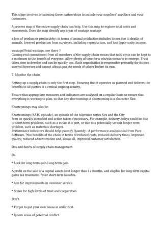 This stage involves broadening these partnerships to include your suppliers' suppliers and your
customers.
A process map of the entire supply chain can help. Use this map to explore total costs and
movements. Does the map identify any areas of wastage wastage
a loss of product or productivity; in terms of animal production includes losses due to deaths of
animals, lowered production from survivors, including reproduction, and lost opportunity income.
wastage?Fetal wastage, see there ?
Gaining real commitment from all members of the supply chain means that total costs can be kept to
a minimum to the benefit of everyone. Allow plenty of time for a win/win scenario to emerge. Trust
takes time to develop and can be quickly lost. Each organisation is responsible primarily for its own
survival however and cannot always put the needs of others before its own.
7. Monitor the chain
Setting up a supply chain is only the first step. Ensuring that it operates as planned and delivers the
benefits to all parties is a critical ongoing activity.
Ensure that appropriate measures and indicators are analysed on a regular basis to ensure that
everything is working to plan, so that any shortcomings A shortcoming is a character flaw.
Shortcomings may also be:
Shortcomings (SATC episode), an episode of the television series Sex and the City
?can be quickly identified and action taken if necessary. For example, delivery delays could be due
to short-term problems, such as a strike at a port, or due to a potentially serious longer-term
problem, such as materials shortages.
Performance indicators should help quantify Quantify - A performance analysis tool from Pure
Software. ?the benefits of the chain in terms of reduced costs, reduced delivery times, improved
quality, reduced administration and, above all, improved customer satisfaction.
Dos and don'ts of supply chain management
Do
* Look for long-term gain Long-term gain
A profit on the sale of a capital assets held longer than 12 months, and eligible for long-term capital
gains tax treatment. ?over short-term benefits.
* Aim for improvements in customer service.
* Strive for high levels of trust and cooperation.
Don't
* Forget to put your own house in order first.
* Ignore areas of potential conflict.
 