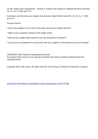 (2) See supply chain management. , Stanley E. Fawcett and Gregory N. Magnum Business Horizons,
vol. 47, no. 5, 2004, pp 67-74
Learning to see how does your supply chain function, Nigel Wood Control UK, vol. 20, no. 7, 2004,
pp 12-15
Thought starters
* How many suppliers do you have? How large should your supplier base be?
* What is your company's attitude to the supply chain?
* How do your supply chains measure up to the demands of customers?
* Do you have arrangements to work jointly with your suppliers to find improved ways of working?
COPYRIGHT 2005 Chartered Management Institute
No portion of this article can be reproduced without the express written permission from the
copyright holder.
Copyright 2005, Gale Group. All rights reserved. Gale Group is a Thomson Corporation Company.
http://www.thefreelibrary.com/Supply+chain+management.-a0141751308
 
