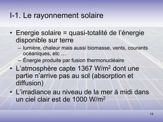 13
I-1. Le rayonnement solaire
• Energie solaire = quasi-totalité de l’énergie
disponible sur terre
– lumière, chaleur mais aussi biomasse, vents, courants
océaniques, etc …
– Énergie produite par fusion thermonucléaire
• L’atmosphère capte 1367 W/m2 dont une
partie n’arrive pas au sol (absorption et
diffusion)
• L’irradiance au niveau de la mer à midi dans
un ciel clair est de 1000 W/m2
 