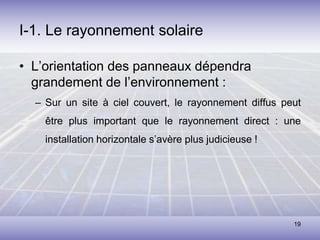 19
I-1. Le rayonnement solaire
• L’orientation des panneaux dépendra
grandement de l’environnement :
– Sur un site à ciel couvert, le rayonnement diffus peut
être plus important que le rayonnement direct : une
installation horizontale s’avère plus judicieuse !
 