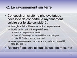 21
I-2. Le rayonnement sur terre
• Concevoir un système photovoltaïque
nécessite de connaître le rayonnement
solaire sur le site considéré :
– énergie solaire élevée → moins de panneaux
– étude de la part d’énergie diffusée :
• 50 % en régions tempérées
• 30 à 45 % en régions ensoleillées et montagne
• 15 à 20 % dans les pays du sud
– autres paramètres : température, saison, humidité,
albédo, etc …
• Recourt à des statistiques issues de mesures
 