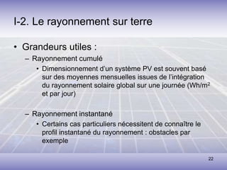 22
I-2. Le rayonnement sur terre
• Grandeurs utiles :
– Rayonnement cumulé
• Dimensionnement d’un système PV est souvent basé
sur des moyennes mensuelles issues de l’intégration
du rayonnement solaire global sur une journée (Wh/m2
et par jour)
– Rayonnement instantané
• Certains cas particuliers nécessitent de connaître le
profil instantané du rayonnement : obstacles par
exemple
 