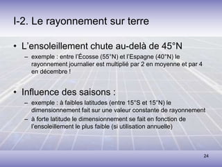 24
I-2. Le rayonnement sur terre
• L’ensoleillement chute au-delà de 45°N
– exemple : entre l’Écosse (55°N) et l’Espagne (40°N) le
rayonnement journalier est multiplié par 2 en moyenne et par 4
en décembre !
• Influence des saisons :
– exemple : à faibles latitudes (entre 15°S et 15°N) le
dimensionnement fait sur une valeur constante de rayonnement
– à forte latitude le dimensionnement se fait en fonction de
l’ensoleillement le plus faible (si utilisation annuelle)
 