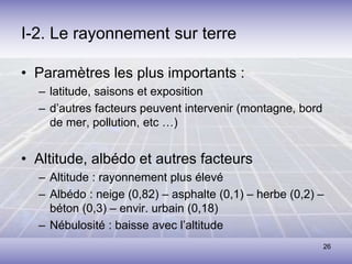 26
I-2. Le rayonnement sur terre
• Paramètres les plus importants :
– latitude, saisons et exposition
– d’autres facteurs peuvent intervenir (montagne, bord
de mer, pollution, etc …)
• Altitude, albédo et autres facteurs
– Altitude : rayonnement plus élevé
– Albédo : neige (0,82) – asphalte (0,1) – herbe (0,2) –
béton (0,3) – envir. urbain (0,18)
– Nébulosité : baisse avec l’altitude
 