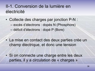 36
II-1. Conversion de la lumière en
électricité
• Collecte des charges par jonction P-N :
– excès d’électrons : dopés N (Phosphore)
– déficit d’électrons : dopé P (Bore)
• La mise en contact des deux parties crée un
champ électrique, et donc une tension
• Si on connecte une charge entre les deux
parties, il y a circulation de « charges »
 