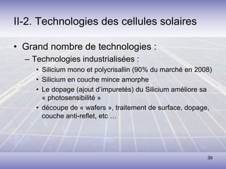 39
II-2. Technologies des cellules solaires
• Grand nombre de technologies :
– Technologies industrialisées :
• Silicium mono et polycrisallin (90% du marché en 2008)
• Silicium en couche mince amorphe
• Le dopage (ajout d’impuretés) du Silicium améliore sa
« photosensibilité »
• découpe de « wafers », traitement de surface, dopage,
couche anti-reflet, etc …
 