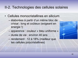 40
II-2. Technologies des cellules solaires
• Cellules monocristallines en silicium
– élaborées à partir d’un même bloc de
cristal : long et coûteux (exigeant en
énergie !)
– apparence : couleur « bleu uniforme »
– durée de vie : environ 40 ans
– rendement : 12 à 18% (meilleur que
les cellules polycristallines)
 
