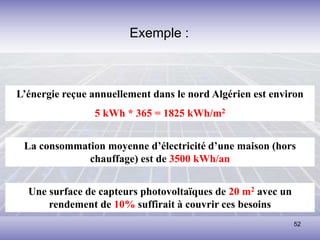 52
L’énergie reçue annuellement dans le nord Algérien est environ
5 kWh * 365 = 1825 kWh/m2
La consommation moyenne d’électricité d’une maison (hors
chauffage) est de 3500 kWh/an
Une surface de capteurs photovoltaïques de 20 m2 avec un
rendement de 10% suffirait à couvrir ces besoins
Exemple :
 
