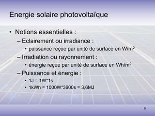 6
• Notions essentielles :
– Eclairement ou irradiance :
• puissance reçue par unité de surface en W/m2
– Irradiation ou rayonnement :
• énergie reçue par unité de surface en Wh/m2
– Puissance et énergie :
• 1J = 1W*1s
• 1kWh = 1000W*3600s = 3,6MJ
Energie solaire photovoltaïque
 
