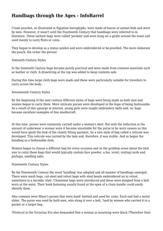Handbags through the Ages - InfoBarrel
Crude pouches, as illustrated in Egyptian hieroglyphs, were made of leaves or animal hide and worn
by men. However, it wasn't until the Fourteenth Century that handbags were referred to in
literature. These earliest bags were called 'pockets' and were hung on a girdle around the waist and
used mainly to carry flints or coins.
They began to develop as a status symbol and were embroidered or be-jewelled. The more elaborate
the pouch, the richer the person!
Sixteenth Century Styles
In the Sixteenth Century bags became purely practical and were made from common materials such
as leather or cloth. A drawstring at the top was added to keep contents safe.
During this time large cloth bags were made and these were particularly suitable for travellers to
carry across the body.
Seventeenth Century Styles
By the beginning of the next century different styles of bags were being made as both men and
women began to carry them. More intricate purses were developed in the hope of being fashionable.
As a result of this upsurge in interest, young girls were taught embroidery skills and, so, bags
became excellent examples of fine needlecraft.
At this time, purses were commonly carried under a woman's skirt. But with the reduction in the
amount of underwear a woman wore it became unsuitable for the purse to be worn unseen as this
would have spoilt the look of the closely fitting garment. So a new style of bag called a reticule was
developed. This reticule was carried by the lady and, therefore, it was visible. And so began the
handbag as a fashionable item.
Women began to choose a different bag for every occasion and so the problem arose about the best
way to carry these bags that would typically contain face powder, a fan, scent, visiting cards and,
perhaps, smelling salts.
Nineteenth Century Styles
By the Nineteenth Century the word 'handbag' was adopted and all manner of handbags emerged.
There were mesh bags, cut-steel and velvet bags with steel beads embroidered on to velvet,
sometimes in a heraldic style. Chatelaine bags were introduced and these were dangled from a belt
worn at the waist. Their hook fastening usually found at the apex of a chain handle could easily
identify them.
Also common were Miser's purses that were hand- knitted and used for coins. Each end had a metal
slider. The purse was used by both men, who slung it over a belt, ?and by women who carried it in a
pocket or a larger bag.
?Protocol in the Victorian Era also demanded that a woman in mourning wore black.?Therefore their
 