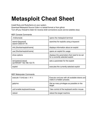 Metasploit Cheat Sheet
Install Ruby and RubyGems on your system.
Download Metasploit Source Code in a tarball format or from github
Turn off your firewall to listen for reverse shell connections (sudo service iptables stop).
MSF Console Commands
./msfconsole

opens the metasploit terminal

search [keyword]
search 2003­07­16

searches for exploits using a keyword

info [/foo/bar/exploit/name]

displays information about an exploit

use [/foo/bar/exploit/name]

opens an exploit for usage

show options

displays the parameters that need to be set
for a currently selected exploit

set [option] [value]
set RHOST 192.168.122.75

sets a parameter for the exploit

exploit

executes the currently selected exploit

MSF Meterpreter Commands
execute ­f cmd.exe ­i ­H ­t

Execute cmd.exe with all available tokens and
make it a hidden process.

getprivs

Get as many privileges as possible on the
target

uictl enable keyboard/mouse

Take control of the keyboard and/or mouse

reboot

reboot the target machine

 