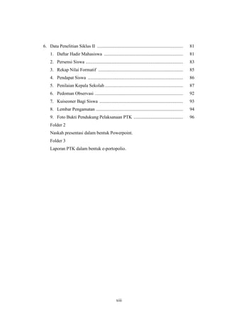 6. Data Penelitian Siklus II ........................................................................... 81 
1. Daftar Hadir Mahasiswa ..................................................................... 81 
2. Persensi Siswa ..................................................................................... 83 
3. Rekap Nilai Formatif .......................................................................... 85 
4. Pendapat Siswa ................................................................................... 86 
5. Penilaian Kepala Sekolah .................................................................... 87 
6. Pedoman Observasi ............................................................................. 92 
7. Kuiseoner Bagi Siswa ......................................................................... 93 
8. Lembar Pengamatan ............................................................................ 94 
9. Foto Bukti Pendukung Pelaksanaan PTK ........................................... 96 
Folder 2 
Naskah presentasi dalam bentuk Powerpoint. 
Folder 3 
Laporan PTK dalam bentuk e-portopolio. 
xiii 
 