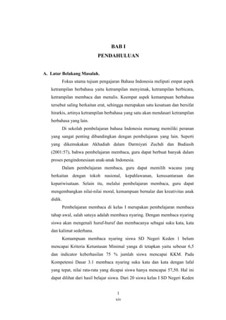 BAB I 
PENDAHULUAN 
xiv 
A. Latar Belakang Masalah. 
Fokus utama tujuan pengajaran Bahasa Indonesia meliputi empat aspek 
ketrampilan berbahasa yaitu ketrampilan menyimak, ketrampilan berbicara, 
ketrampilan membaca dan menulis. Keempat aspek kemampuan berbahasa 
tersebut saling berkaitan erat, sehingga merupakan satu kesatuan dan bersifat 
hirarkis, artinya ketrampilan berbahasa yang satu akan mendasari ketrampilan 
berbahasa yang lain. 
Di sekolah pembelajaran bahasa Indonesia memang memiliki peranan 
yang sangat penting dibandingkan dengan pembelajaran yang lain. Seperti 
yang dikemukakan Akhadiah dalam Darmiyati Zuchdi dan Budiasih 
(2001:57), bahwa pembelajaran membaca, guru dapat berbuat banyak dalam 
proses pengindonesiaan anak-anak Indonesia. 
Dalam pembelajaran membaca, guru dapat memilih wacana yang 
berkaitan dengan tokoh nasional, kepahlawanan, kenusantaraan dan 
kepariwisataan. Selain itu, melalui pembelajaran membaca, guru dapat 
mengembangkan nilai-nilai moral, kemampuan bernalar dan kreativitas anak 
didik. 
Pembelajaran membaca di kelas I merupakan pembelajaran membaca 
tahap awal, salah satuya adalah membaca nyaring. Dengan membaca nyaring 
siswa akan mengenali huruf-huruf dan membacanya sebagai suku kata, kata 
dan kalimat sederhana. 
Kemampuan membaca nyaring siswa SD Negeri Keden 1 belum 
mencapai Kriteria Ketuntasan Minimal yanga di tetapkan yaitu sebesar 6,5 
dan indicator keberhasilan 75 % jumlah siswa mencapai KKM. Pada 
Kompetensi Dasar 3.1 membaca nyaring suku kata dan kata dengan lafal 
yang tepat, nilai rata-rata yang dicapai siswa hanya mencapai 57,50. Hal ini 
dapat dilihat dari hasil belajar siswa. Dari 20 siswa kelas I SD Negeri Keden 
1 
 