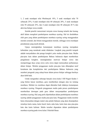 1, 2 anak mendapat nilai 80sebanyak 10%, 5 anak mendapat nilai 70 
sebanyak 25%, 4 anak mendapat nilai 60 sebanyak 20%, 5 anak mendapat 
nilai 50 sebanyak 25%, dan 4 anak mendapat nilai 40 sebanyak 20 % dan 
aktivitas belajar siswa rendah. 
Setelah peneliti mencermati ternyata siswa kurang tertarik dan kurang 
aktif dalam mengikuti pembelajaran membaca nyaring. Hal ini disebabkan 
oleh guru yang dalam pembelajaran membaca nyaring sering menggunakan 
metode ceramah, dan belum menggunakan metode, sehingga siswa mendapat 
pemahaman yang masih abstrak. 
Upaya meningkatkan kemampuan membaca nyaring merupakan 
kebutuhan yang mendesak untuk dilakukan. Langkah yang peneliti tempuh 
adalah menyediakan alat peraga kongkrit yaitu media pias-pias kata. Media 
pias-pias kata dalam pembelajaran Bahasa Indonesia dapat memberikan 
pengalaman kongkrit, meningkatakan motivasi belajar siswa dan 
mempertinggi daya serap siswa serta siswa dapat memusatkan perhaiannya 
dalam belajar. Melalui penggunaan media pias-pias kata diharapkan taraf 
kesukaran dan kompleksitas dari pembelajaran Bahasa Indonesia yang 
memberi pengaruh yang cukup besar dalam proses belajar sehingga hasilnya 
akan lebih baik. 
Untuk mengetahui seberapa banyak siswa kelas I SD Negeri Keden 1 
yang belum lancar membaca, guru memberikan ulangan atau tes tentang 
membaca. Melalui tes membaca dapat diketahui baik tidaknya kemampuan 
membaca nyaring. Pengaruh penggunaan media pada proses pembelajaran 
memberikan dorongan pada guru dalam menyampaikan pembelajaran 
membaca nyaring. Hal yang perlu diperhatikan dalam pembelajaran membaca 
nyaring adalah penggunaan media pias-pias kata. Penggunaan media tersebut 
harus disesuaikan dengan materi atau pokok bahasan yang akan disampaikan 
misalnya kartu nama, kartu huruf, kartu suku kata, kartu kata atau pias-pias 
kata dan kartu kalimat. Media tersebut digunakan dalam pembelajaran 
membaca nyaring pada siswa kelas I Sekolah Dasar. 
xv 
 
