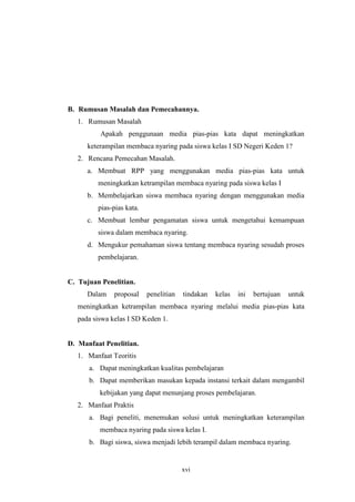B. Rumusan Masalah dan Pemecahannya. 
xvi 
1. Rumusan Masalah 
Apakah penggunaan media pias-pias kata dapat meningkatkan 
keterampilan membaca nyaring pada siswa kelas I SD Negeri Keden 1? 
2. Rencana Pemecahan Masalah. 
a. Membuat RPP yang menggunakan media pias-pias kata untuk 
meningkatkan ketrampilan membaca nyaring pada siswa kelas I 
b. Membelajarkan siswa membaca nyaring dengan menggunakan media 
pias-pias kata. 
c. Membuat lembar pengamatan siswa untuk mengetahui kemampuan 
siswa dalam membaca nyaring. 
d. Mengukur pemahaman siswa tentang membaca nyaring sesudah proses 
pembelajaran. 
C. Tujuan Penelitian. 
Dalam proposal penelitian tindakan kelas ini bertujuan untuk 
meningkatkan ketrampilan membaca nyaring melalui media pias-pias kata 
pada siswa kelas I SD Keden 1. 
D. Manfaat Penelitian. 
1. Manfaat Teoritis 
a. Dapat meningkatkan kualitas pembelajaran 
b. Dapat memberikan masukan kepada instansi terkait dalam mengambil 
kebijakan yang dapat menunjang proses pembelajaran. 
2. Manfaat Praktis 
a. Bagi peneliti, menemukan solusi untuk meningkatkan keterampilan 
membaca nyaring pada siswa kelas I. 
b. Bagi siswa, siswa menjadi lebih terampil dalam membaca nyaring. 
 