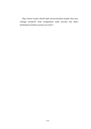 Bagi institusi, kepala sekolah dapat mensosialisasikan kepada rekan guru 
sehingga terinspirasi untuk menggunakan media pias-pias kata dalam 
pembelajaran membaca nyaring siswa kelas I. 
xvii 
 