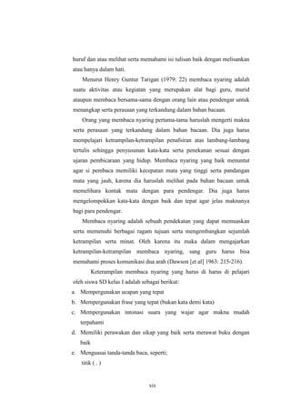 huruf dan atau melihat serta memahami isi tulisan baik dengan melisankan 
atau hanya dalam hati. 
Menurut Henry Guntur Tarigan (1979: 22) membaca nyaring adalah 
suatu aktivitas atau kegiatan yang merupakan alat bagi guru, murid 
ataupun membaca bersama-sama dengan orang lain atau pendengar untuk 
menangkap serta perasaan yang terkandung dalam bahan bacaan. 
Orang yang membaca nyaring pertama-tama haruslah mengerti makna 
serta perasaan yang terkandung dalam bahan bacaan. Dia juga harus 
mempelajari ketrampilan-ketrampilan penafsiran atas lambang-lambang 
tertulis sehingga penyusunan kata-kata serta penekanan sesuai dengan 
ujaran pembicaraan yang hidup. Membaca nyaring yang baik menuntut 
agar si pembaca memiliki kecepatan mata yang tinggi serta pandangan 
mata yang jauh, karena dia haruslah melihat pada bahan bacaan untuk 
memelihara kontak mata dengan para pendengar. Dia juga harus 
mengelompokkan kata-kata dengan baik dan tepat agar jelas maknanya 
bagi para pendengar. 
Membaca nyaring adalah sebuah pendekatan yang dapat memuaskan 
serta memenuhi berbagai ragam tujuan serta mengembangkan sejumlah 
ketrampilan serta minat. Oleh karena itu maka dalam mengajarkan 
ketrampilan-ketrampilan membaca nyaring, sang guru harus bisa 
memahami proses komunikasi dua arah (Dawson [et al] 1963: 215-216). 
Keterampilan membaca nyaring yang harus di harus di pelajari 
oleh siswa SD kelas I adalah sebagai berikut: 
a. Mempergunakan ucapan yang tepat 
b. Mempergunakan frase yang tepat (bukan kata demi kata) 
c. Mempergunakan intonasi suara yang wajar agar makna mudah 
xix 
terpahami 
d. Memiliki perawakan dan sikap yang baik serta merawat buku dengan 
baik 
e. Menguasai tanda-tanda baca, seperti; 
titik ( . ) 
 
