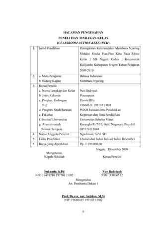 HALAMAN PENGESAHAN 
PENELITIAN TINDAKAN KELAS 
(CLASSROOM ACTION RESEARCH) 
1. Judul Penelitian Peningkatan Keterampilan Membaca Nyaring 
Melalui Media Pias-Pias Kata Pada Siswa 
Kelas I SD Negeri Keden I Kecamatan 
Kalijambe Kabupaten Sragen Tahun Pelajaran 
2009/2010 
ii 
2. a. Mata Pelajaran 
b. Bidang Kajian 
Bahasa Indonesia 
Membaca Nyaring 
3. Ketua Peneliti 
a. Nama Lengkap dan Gelar 
b. Jenis Kelamin 
c. Pangkat, Golongan 
NIP 
d. Program Studi/Jurusan 
e. Fakultas 
f. Institut/ Universitas 
g. Alamat rumah 
Nomor Telepon 
Nur Badriyah 
Perempuan 
Penata III/c 
19660611 199102 2 002 
PGSD Jurusan Ilmu Pendidikan 
Keguruan dan Ilmu Pendidikan 
Universitas Sebelas Maret 
Karanglo Rt 7/01, Guli, Nogosari, Boyolali 
085229115848 
4. Nama Anggota Peneliti Ngadiman, S.Pd. SD 
5. Lama Penelitian 6 bulan/dari bulan Juli s/d bulan Desember 
6. Biaya yang diperlukan Rp. 1.190.000,00 
Sragen, Desember 2009 
Mengetahui, 
Kepala Sekolah Ketua Peneliti 
Sukamto, S.Pd Nur Badriyah 
NIP. 19491210 197701 1 002 NIM. X8806512 
Mengetahui 
An. Pembantu Dekan 1 
Prof. Dr.rer. nat. Sajidan, M.Si 
NIP. 19660415 199103 1 002 
 