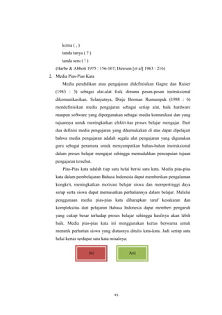 xx 
koma ( , ) 
tanda tanya ( ? ) 
tanda seru ( ! ) 
(Barbe & Abbott 1975 : 156-167; Dawson [et al] 1963 : 216) 
2. Media Pias-Pias Kata 
Media pendidikan atau pengajaran didefinisikan Gagne dan Raiser 
(1983 : 3) sebagai alat-alat fisik dimana pesan-pesan instruksional 
dikomunikasikan. Selanjutnya, Dinje Borman Rumumpuk (1988 : 6) 
mendefinisikan media pengajaran sebagai setiap alat, baik hardware 
maupun software yang dipergunakan sebagai media komunikasi dan yang 
tujuannya untuk meningkatkan efektivitas proses belajar mengajar. Dari 
dua definisi media pengajaran yang dikemukakan di atas dapat dipelajari 
bahwa media pengajaran adalah segala alat pengajaran yang digunakan 
guru sebagai perantara untuk menyampaikan bahan-bahan instruksional 
dalam proses belajar mengajar sehingga memudahkan pencapaian tujuan 
pengajaran tersebut. 
Pias-Pias kata adalah tiap satu helai berisi satu kata. Media pias-pias 
kata dalam pembelajaran Bahasa Indonesia dapat memberikan pengalaman 
kongkrit, meningkatkan motivasi belajar siswa dan mempertinggi daya 
serap serta siswa dapat memusatkan perhatiannya dalam belajar. Melalui 
penggunaan media pias-pias kata diharapkan taraf kesukaran dan 
kompleksitas dari pelajaran Bahasa Indonesia dapat memberi pengaruh 
yang cukup besar terhadap proses belajar sehingga hasilnya akan lebih 
baik. Media pias-pias kata ini menggunakan kertas berwarna untuk 
menarik perhatian siswa yang diatasnya ditulis kata-kata. Jadi setiap satu 
helai kertas terdapat satu kata misalnya: 
ini Ani 
 