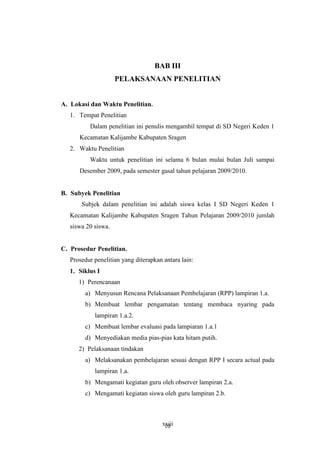 BAB III 
PELAKSANAAN PENELITIAN 
xxiii 
A. Lokasi dan Waktu Penelitian. 
1. Tempat Penelitian 
Dalam penelitian ini penulis mengambil tempat di SD Negeri Keden 1 
Kecamatan Kalijambe Kabupaten Sragen 
2. Waktu Penelitian 
Waktu untuk penelitian ini selama 6 bulan mulai bulan Juli sampai 
Desember 2009, pada semester gasal tahun pelajaran 2009/2010. 
B. Subyek Penelitian 
Subjek dalam penelitian ini adalah siswa kelas I SD Negeri Keden 1 
Kecamatan Kalijambe Kabupaten Sragen Tahun Pelajaran 2009/2010 jumlah 
siswa 20 siswa. 
C. Prosedur Penelitian. 
Prosedur penelitian yang diterapkan antara lain: 
1. Siklus I 
1) Perencanaan 
a) Menyusun Rencana Pelaksanaan Pembelajaran (RPP) lampiran 1.a. 
b) Membuat lembar pengamatan tentang membaca nyaring pada 
lampiran 1.a.2. 
c) Membuat lembar evaluasi pada lampiaran 1.a.1 
d) Menyediakan media pias-pias kata hitam putih. 
2) Pelaksanaan tindakan 
a) Melaksanakan pembelajaran sesuai dengan RPP I secara actual pada 
lampiran 1.a. 
b) Mengamati kegiatan guru oleh observer lampiran 2.a. 
c) Mengamati kegiatan siswa oleh guru lampiran 2.b. 
10 
 