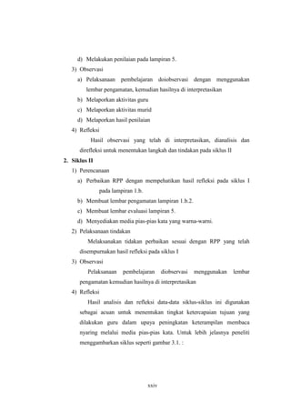 d) Melakukan penilaian pada lampiran 5. 
3) Observasi 
a) Pelaksanaan pembelajaran doiobservasi dengan menggunakan 
lembar pengamatan, kemudian hasilnya di interpretasikan 
b) Melaporkan aktivitas guru 
c) Melaporkan aktivitas murid 
d) Melaporkan hasil penilaian 
4) Refleksi 
Hasil observasi yang telah di interpretasikan, dianalisis dan 
direfleksi untuk menentukan langkah dan tindakan pada siklus II 
xxiv 
2. Siklus II 
1) Perencanaan 
a) Perbaikan RPP dengan mempehatikan hasil refleksi pada siklus I 
pada lampiran 1.b. 
b) Membuat lembar pengamatan lampiran 1.b.2. 
c) Membuat lembar evaluasi lampiran 5. 
d) Menyediakan media pias-pias kata yang warna-warni. 
2) Pelaksanaan tindakan 
Melaksanakan tidakan perbaikan sesuai dengan RPP yang telah 
disempurnakan hasil refleksi pada siklus I 
3) Observasi 
Pelaksanaan pembelajaran diobservasi menggunakan lembar 
pengamatan kemudian hasilnya di interpretasikan 
4) Refleksi 
Hasil analisis dan refleksi data-data siklus-siklus ini digunakan 
sebagai acuan untuk menentukan tingkat ketercapaian tujuan yang 
dilakukan guru dalam upaya peningkatan keterampilan membaca 
nyaring melalui media pias-pias kata. Untuk lebih jelasnya peneliti 
menggambarkan siklus seperti gambar 3.1. : 
 