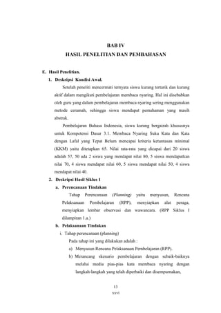 BAB IV 
HASIL PENELITIAN DAN PEMBAHASAN 
xxvi 
E. Hasil Penelitian. 
1. Deskripsi Kondisi Awal. 
Setelah peneliti mencermati ternyata siswa kurang tertarik dan kurang 
aktif dalam mengikuti pembelajaran membaca nyaring. Hal ini disebabkan 
oleh guru yang dalam pembelajaran membaca nyaring sering menggunakan 
metode ceramah, sehingga siswa mendapat pemahaman yang masih 
abstrak. 
Pembelajaran Bahasa Indonesia, siswa kurang bergairah khususnya 
untuk Kompetensi Dasar 3.1. Membaca Nyaring Suku Kata dan Kata 
dengan Lafal yang Tepat Belum mencapai kriteria ketuntasan minimal 
(KKM) yaitu ditetapkan 65. Nilai rata-rata yang dicapai dari 20 siswa 
adalah 57, 50 ada 2 siswa yang mendapat nilai 80, 5 siswa mendapatkan 
nilai 70, 4 siswa mendapat nilai 60, 5 siswa mendapat nilai 50, 4 siswa 
mendapat nilai 40. 
2. Deskripsi Hasil Siklus 1 
a. Perencanaan Tindakan 
Tahap Perencanaan (Planning) yaitu menyusun, Rencana 
Pelaksanaan Pembelajaran (RPP), menyiapkan alat peraga, 
menyiapkan lembar observasi dan wawancara. (RPP Siklus I 
dilampiran 1.a.) 
b. Pelaksanaan Tindakan 
i. Tahap perencanaan (planning) 
Pada tahap ini yang dilakukan adalah : 
a) Menyusun Rencana Pelaksanaan Pembelajaran (RPP). 
b) Merancang skenario pembelajaran dengan sebaik-baiknya 
melalui media pias-pias kata membaca nyaring dengan 
langkah-langkah yang telah diperbaiki dan disempurnakan, 
13 
 