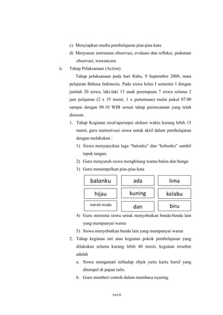 c) Menyiapkan media pembelajaran pias-pias kata. 
d) Menyusun instrumen observasi, evaluasi dan refleksi, pedoman 
observasi, wawancara. 
ii. Tahap Pelaksanaan (Action) 
Tahap pelaksanaan pada hari Rabu, 9 September 2009, mata 
pelajaran Bahasa Indonesia. Pada siswa kelas I semester I dengan 
jumlah 20 siswa, laki-laki 13 anak perempuan 7 siswa selama 2 
jam pelajaran (2 x 35 menit, 1 x pertemuan) mulai pukul 07.00 
sampai dengan 08.10 WIB sesuai tahap perencanaan yang telah 
disusun. 
1. Tahap Kegiatan awal/apersepsi alokasi waktu kurang lebih 15 
menit, guru memotivasi siswa untuk aktif dalam pembelajaran 
dengan melakukan : 
1) Siswa menyanyikan lagu “balonku” dan “kebunku” sambil 
balonku ada lima 
hijau kuning kelabu 
merah muda 
muda 
xxvii 
tepuk tangan. 
2) Guru menyuruh siswa menghitung warna balon dan bunga 
3) Guru menempelkan pias-pias kata 
dan biru 
4) Guru meminta siswa untuk menyebutkan benda-benda lain 
yang mempunyai warna 
5) Siswa menyebutkan benda lain yang mempunyai warna 
2. Tahap kegiatan inti atau kegiatan pokok pembelajaran yang 
dilakukan selama kurang lebih 40 menit, kegiatan tersebut 
adalah 
a. Siswa mengamati terhadap objek yaitu kartu huruf yang 
ditempel di papan tulis. 
b. Guru memberi contoh dalam membaca nyaring. 
 