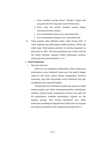 c. Siswa membaca nyaring bacaan “balonku” dengan kata 
yang jelas dan lafal yang tepat secara bersama-sama. 
d. Siswa maju satu persatu membaca nyaring dengan 
ketentuan-ketentuan tersebut 
e. Guru membetulkan bacaan siswa yang belum betul 
f. Siswa berpasangan menggeser kata yang telah diacak. 
iii. Tahap kegiatan akhir dilakukan dalam waktu kurang lebih 15 
menit. Kegiatan yang dilaksanakan meliputi penilaian, refleksi dan 
tindak lanjut. Pada kegiatan penilaian ini prosedur digunakan tes 
proses dari tes akhir. Instrumen penilaianya soal evaluasi individu 
dan lembar penilaian. Kegiatan refleksi pelaksanaan membaca 
nyaring dan tanya jawab (lampiran 1.a.1). 
xxviii 
c. Hasil Pengamatan 
i. Data hasil observasi 
Observasi atau pengamatan dilaksanakan selama pelaksanaan 
pembelajaran secara kolaboratif antara guru dan peneliti dengan 
supervisor dan teman sejawat dengan menggunakan instrumen 
monitoring yang telah direncanakan secara kolaboratif pula agar 
mendapatkan data yang lebih lengkap. 
Hal-hal diobservasi oleh kepala sekolah atau supervisor adalah 
tentang kegiatan guru dalam mengimpelemntasikan pembelajaran 
membaca nyaring dengan menggunakan pias-pias kata pada saat 
pra pembelajaran, membuka pembelajaran, kegiatan inti dan 
kegiatan penutup. Data tentang keberhasilan guru dalam 
pelaksanaan pembelajaran diperoleh dari lembar observasi kegiatan 
guru dalam pembelajaran siklus I diperoleh data pada tabel 4.1. : 
 