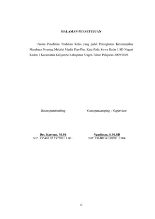HALAMAN PERSETUJUAN 
Usulan Penelitian Tindakan Kelas yang judul Peningkatan Keterampilan 
Membaca Nyaring Melalui Media Pias-Pias Kata Pada Siswa Kelas I SD Negeri 
Keden 1 Kecamatan Kalijambe Kabupaten Sragen Tahun Pelajaran 2009/2010. 
Dosen pembimbing Guru pendamping / Supervisor 
Drs. Kartono, M.Pd Ngadiman, S.Pd.SD 
NIP. 195401 02 1977031 1 001 NIP. 19610714 198201 1 004 
iii 
 