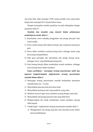 rata kelas baik, telah mencapai 70.00, namun jumlah siswa yang tuntas 
belajar baru mencapai 60 % berarti belum tuntas. 
Dengan kesimpulan tersebut penelitian ini perlu dilanjutkan dengan 
xxxvi 
penelitian siklus II. 
Kendala dan masalah yang muncul dalam pelaksanaan 
pembelajaran untuk siklus I : 
1) Ketertarikan siswa terhadap penggunaan alat peraga pias-pias kata 
masih rendah 
2) Siswa masih kurang aktif dalam bertanya dan menjawab pertanyaan 
guru 
3) Siswa dalam membaca nyaring kurang keras sehingga teman yang 
lain kurang memperhatikan 
4) Pada guru persiapan dan penyediaan alat peraga kurang besar, 
sehingga siswav yang dibelakang kurang jelas 
5) Guru kurang banyak dalam memberikan contoh membaca, sehingga 
siswa kurang lancar dalam membaca 
Upaya perbaikan / rancangan strategi penyelesaian salah dan 
paparan langkah-langkah implementasi strategi penyelesaian 
masalah dalam siklus I. 
1) Rancangan strategi penyelesaian masalah berdasarkan penemuan 
masalah diatas (no : 2) yaitu 
2) Menyediakan pias-pias kata berwarna-warni 
3) Menyediakan pertanyan dari yang mudah ke yang sukar 
4) Memberi motivasi agar siswa membaca nyaring dengan suara jelas 
5) Menyediakan alat peraga pias-pias kata yang lebih besar 
6) Mempersiapkan diri untuk memberikan contoh membaca nyaring 
lebih banyak. 
7) Tindak lanjut/ implementasi strategi penyelesaian masalah siklus I : 
a) Menggunakan alat peraga pias-pias kata berwarna-warni dalam 
proses pembelajaran 
 