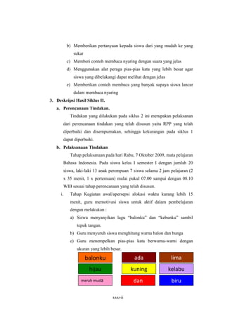 b) Memberikan pertanyaan kepada siswa dari yang mudah ke yang 
xxxvii 
sukar 
c) Memberi contoh membaca nyaring dengan suara yang jelas 
d) Menggunakan alat peraga pias-pias kata yang lebih besar agar 
siswa yang dibelakangi dapat melihat dengan jelas 
e) Memberikan contoh membaca yang banyak supaya siswa lancar 
dalam membaca nyaring 
3. Deskripsi Hasil Siklus II. 
a. Perencanaan Tindakan. 
Tindakan yang dilakukan pada siklus 2 ini merupakan pelaksanan 
dari perencanaan tindakan yang telah disusun yaitu RPP yang telah 
diperbaiki dan disempurnakan, sehingga kekurangan pada siklus 1 
dapat diperbaiki. 
b. Pelaksanaan Tindakan 
Tahap pelaksanaan pada hari Rabu, 7 Oktober 2009, mata pelajaran 
Bahasa Indonesia. Pada siswa kelas I semester I dengan jumlah 20 
siswa, laki-laki 13 anak perempuan 7 siswa selama 2 jam pelajaran (2 
x 35 menit, 1 x pertemuan) mulai pukul 07.00 sampai dengan 08.10 
WIB sesuai tahap perencanaan yang telah disusun. 
i. Tahap Kegiatan awal/apersepsi alokasi waktu kurang lebih 15 
menit, guru memotivasi siswa untuk aktif dalam pembelajaran 
dengan melakukan : 
a) Siswa menyanyikan lagu “balonku” dan “kebunku” sambil 
tepuk tangan. 
b) Guru menyuruh siswa menghitung warna balon dan bunga 
c) Guru menempelkan pias-pias kata berwarna-warni dengan 
ukuran yang lebih besar. 
balonku ada lima 
hijau kuning kelabu 
merah muda dan biru 
 