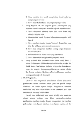 d) Guru meminta siswa untuk menyebutkan benda-benda lain 
yang mempunyai warna 
e) Siswa menyebutkan benda lain yang mempunyai warna 
ii. Tahap kegiatan inti atau kegiatan pokok pembelajaran yang 
dilakukan selama kurang lebih 40 menit, kegiatan tersebut adalah : 
a) Siswa mengamati terhadap objek yaitu kartu huruf yang 
ditempel di papan tulis. 
b) Guru memberi contoh frekuensi dalam membaca nyaring lebih 
xxxviii 
banyak 
c) Siswa membaca nyaring bacaan “balonku” dengan kata yang 
jelas dan lafal yang tepat secara bersama-sama. 
d) Siswa maju satu persatu membaca syaring dengan ketentuan-ketentuan 
tersebut 
e) Guru membetulkan bacaan siswa yang belum betul 
f) Siswa berpasangan menggeser kata yang telah diacak. 
iii. Tahap kegiatan akhir dilakukan dalam waktu kurang lebih 15 
menit. Kegiatan yang dilaksanakan meliputi penilaian, refleksi dan 
tindak lanjut. Pada kegiatan penilaian ini prosedur digunakan tes 
proses dari tes akhir. Instrumen penilaianya soal evaluasi individu 
dan lembar penilaian. Kegiatan refleksi pelaksanaan membaca 
nyaring dan tanya jawab (terlampir) 
c. Hasil Pengamatan. 
Observasi atau pengamatan dilaksanakan selama pelaksanaan 
pembelajaran secara kolaboratif antara guru dan peneliti dengan 
supervisor dan teman sejawat dengan menggunakan instrumen 
monitoring yang telah direncanakan secara kolaboratif pula agar 
mendapatkan data yang lebih lengkap. 
Hal-hal yang diobservasi oleh kepala sekolah atau supervisor 
adalah tentang kegiatan guru dalam mengimplementasikan 
pembelajaran membaca nyaring dengan menggunakan pias-pias kata 
pada saat pra pembelajaran, membuka pembelajaran, kegiatan inti dan 
 