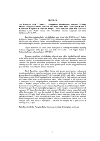 ABSTRAK 
Nur Badriyah, NIM : X8806512. Peningkatan Keterampilan Membaca Nyaring 
Melalui Penggunaan Media Pias-Pias Kata Pada Siswa Kelas 1 SD Negeri Keden 1 
Kecamatan Kalijambe Kabupaten Sragen Tahun Pelajaran 2009/2010. Penelitian 
Tindakan Kelas. PGSD Jurusan Ilmu Pendidikan, Fakultas Keguruan dan Ilmu 
Pendidikan, UNS 2009. 
Penelitian tindakan kelas ini dilakukan pada siswa kelas I SD Negeri 1 Keden 
Kalijambe Sragen Tahun Pelajaran 2009/2010, dikarenakan adanya permasalahan yaitu 
hasil belajar mata pelajaran Bahasa Indonesia khususnya membaca nyaring masih rendah. 
Melalui media pias-pias kata permasalahan ini dicoba untuk diperbaiki dan ditingkatkan. 
Tujuan Penelitian ini adalah untuk meningkatkan ketrampilan membaca nyaring 
melalui penggunaan media pias-pias kata pada siswa kelas 1 SD Negeri Keden 1 
Kalijambe Sragen tahun pelajaran 2009/2010. 
Prosedur penelitian ini dilakukan sebanyak dua siklus langkah-langkah dalam 
setiap siklus terdiri dari empat tahap yaitu tahap perencanaan (planning), pelaksanaan 
tindakan (acting), pengamatan (observing) dan refleksi (reflecting). Pada tahap observasi 
observer dan peneliti melakukan pengumpulan data dengan melakukan pengamatan 
terhadap aktivitas siswa dan guru dalam proses pembelajaran melalui penggunaan media 
pias-pias kata pada pelajaran Bahasa Indonesia. 
Hasil Penelitian menunjukkan bahwa saat proses penbelajaran berlangsung 
tercipta pembelajaran yang berpusat pada siswa (student centered) hal ini terlihat dari 
ketertarikan siswa pada kondisi awal 35,00 % menjadi 60,00% pada siklus I meningkkat 
25,00% dan menjadi 75,00% pada siklus II meningkat 15,00%. Pada indikator partisipasi 
aktif siswa dalam proses pembelajaran dari siklus I 65,65% menjadi 91,30 % pada siklus 
II meningkat 25,65%, dari pengamatan performance siswa dalam membaca nyaring pada 
siklus I 60,00% menjadi 90,00% pada siklus II meningkat 30,00% dan dari hasil 
kuisioner siswa 72,50% pada siklus I menjadi 92,50% pada siklus II meningkat 20,00%. 
Kemampuan guru dalam menerapkan penggunaan media pias-pias kata pada kondisi awal 
mencapai 1,9 dalam kriteria cukup baik menjadi 3,24 dalam kriteria sangat baik pada 
siklus I meningkat 1,34 poin dan menjadi 3,9 dalam kriteria sangat baik pada siklus II 
meningkat 0,66 poin. Hasil belajar siswa pada tes akhir presentasi siswa tuntas belajar 
pada kondisi awal 35,00% mejadi 60,00% pada siklus I meningkat 25,00% dan menjadi 
95,00% dan pada siklus II meningkat 35,00%, nilai rata-rata kelas dari kondisi awal 57,50 
menjadi 70,00 pada siklus I meningkat 12,50 poin dan menjadi 81,75 pada siklus II 
meningkat 11,75 poin. 
Kata Kunci : Media Pias-pias Kata, Membaca Nyaring, Ketrampilan membaca. 
iv 
 