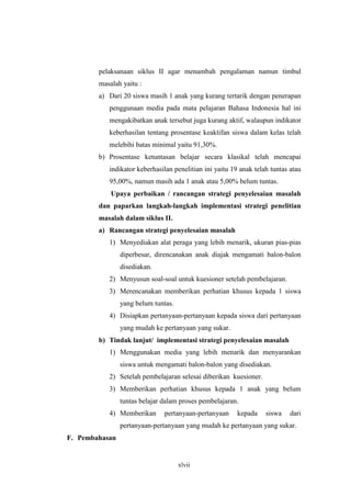 pelaksanaan siklus II agar menambah pengalaman namun timbul 
masalah yaitu : 
a) Dari 20 siswa masih 1 anak yang kurang tertarik dengan penerapan 
penggunaan media pada mata pelajaran Bahasa Indonesia hal ini 
mengakibatkan anak tersebut juga kurang aktif, walaupun indikator 
keberhasilan tentang prosentase keaktifan siswa dalam kelas telah 
melebihi batas minimal yaitu 91,30%. 
b) Prosentase ketuntasan belajar secara klasikal telah mencapai 
indikator keberhasilan penelitian ini yaitu 19 anak telah tuntas atau 
95,00%, namun masih ada 1 anak atau 5,00% belum tuntas. 
Upaya perbaikan / rancangan strategi penyelesaian masalah 
dan paparkan langkah-langkah implementasi strategi penelitian 
masalah dalam siklus II. 
a) Rancangan strategi penyelesaian masalah 
1) Menyediakan alat peraga yang lebih menarik, ukuran pias-pias 
diperbesar, direncanakan anak diajak mengamati balon-balon 
disediakan. 
2) Menyusun soal-soal untuk kuesioner setelah pembelajaran. 
3) Merencanakan memberikan perhatian khusus kepada 1 siswa 
xlvii 
yang belum tuntas. 
4) Disiapkan pertanyaan-pertanyaan kepada siswa dari pertanyaan 
yang mudah ke pertanyaan yang sukar. 
b) Tindak lanjut/ implementasi strategi penyelesaian masalah 
1) Menggunakan media yang lebih menarik dan menyarankan 
siswa untuk mengamati balon-balon yang disediakan. 
2) Setelah pembelajaran selesai diberikan kuesioner. 
3) Memberikan perhatian khusus kepada 1 anak yang belum 
tuntas belajar dalam proses pembelajaran. 
4) Memberikan pertanyaan-pertanyaan kepada siswa dari 
pertanyaan-pertanyaan yang mudah ke pertanyaan yang sukar. 
F. Pembahasan 
 