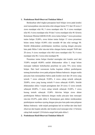 1. Pembahasan Hasil Observasi Tindakan Siklus I 
Berdasarkan tabel tingkat pencapaian hasil belajar siswa pada kondisi 
awal menunjukkan rata-rata kelas nilai ulangan harian 57,5 dari 20 siswa 2 
siswa mendapat nilai 80, 5 siswa mendapat nilai 70, 4 siswa mendapat 
nilai 60, 4 siswa mendapat nilai 50 dan 5 siswa mendapat nilai 40. Kriteria 
Ketuntasan Minimal (KKM) 65,00, siswa tuntas belajar 7 siswa prosentase 
tuntas belajar 35,00%, siswa belum tuntas belajar 13 siswa prosentase 
belum tuntas belajar 65,00% nilai terendah 40 dan nilai tertinggi 80. 
Setelah dilaksanakan pembelajaran membaca nyaring dengan pias-pias 
kata pada Siklus I nilai rata-rata kelas ulangan harian menjadi 70,00 dari 
20 siswa, 8 siswa mendapat nilai 60,6 siswa mendapat nilai 70, 4 siswa 
mendapat nilai 80, 2 siswa nilai mendapat 90. 
Presentase tuntas belajar klasikal meningkat dari kondisi awal dari 
35,00% menjadi 60,00% setelah dilaksanakan siklus I, tetapi belum 
mencapai indikator keberhasilan penelitian ini yaitu 75% siswa tuntas 
belajar. Dari hasil wawancara ketika kegiatan refleksi pembelajaran 
tentang ketertarikan siswa pada pelajaran Bahasa Indonesia dengan media 
pias-pias kata menunjukkan bahwa pada kondisi awal dari 20 siswa yang 
tertarik 7 siswa sebanyak 35,00%, 4 siswa cukup tertarik sebanyak 
20,00%, siswa yang kurang tertarik 9 siswa sebanyak 45,00%. Setelah 
dilaksanakan siklus I terjadi peningkatan dari 20 siswa 12 siswa tertarik 
sebanyak 60,00%, 5 siswa cukup tertarik sebanyak 25,00%, 3 siswa 
kurang tertarik sebanyak 15,00% Aktivitas belajar siswa dalam 
pembelajaran Bahasa Indonesia dengan media pias-pias kata mencapai 
rata-rata 65,65%, pada siklus I. Kemampuan guru dalam melaksanakan 
pembelajaran membaca nyaring dengan pias-pias kata pada mata pelajaran 
Bahasa Indonesia telah terjadi peningkatan hal ini terlihat dari data hasil 
observasi dari kepala sekolah, dari kondisi awal mencapai nilai 1,9 kriteria 
cukup baik menjadi 3,24 kriteria sangat baik pada siklus I. 
2. Pembahasan Hasil Observasi Tindakan Siklus II 
xlviii 
 